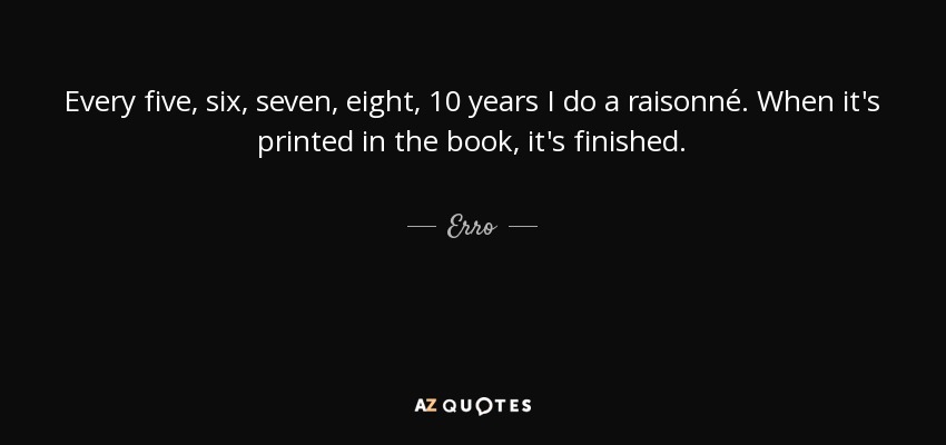 Every five, six, seven, eight, 10 years I do a raisonné. When it's printed in the book, it's finished. - Erro