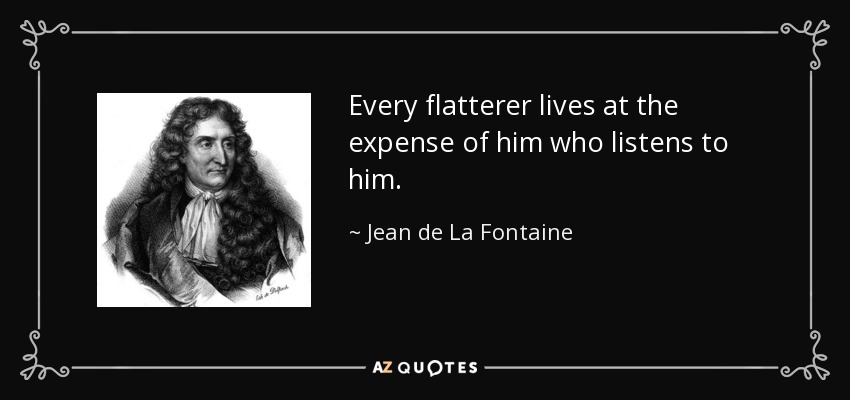 Every flatterer lives at the expense of him who listens to him. - Jean de La Fontaine