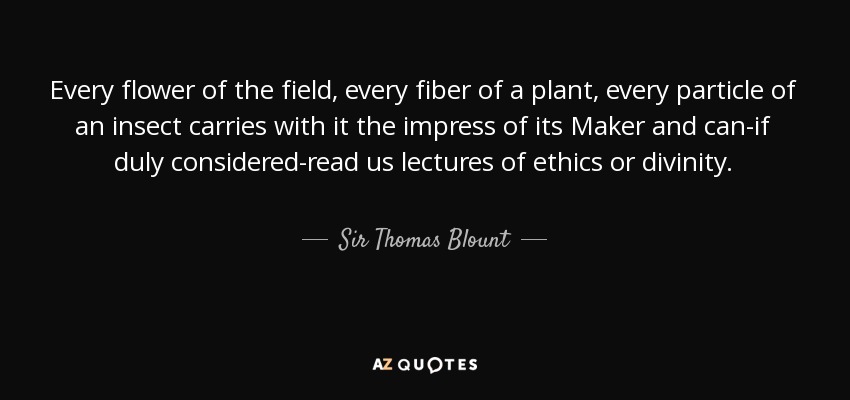 Every flower of the field, every fiber of a plant, every particle of an insect carries with it the impress of its Maker and can-if duly considered-read us lectures of ethics or divinity. - Sir Thomas Blount, 1st Baronet