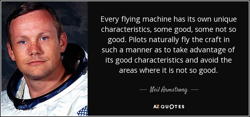Every flying machine has its own unique characteristics, some good, some not so good. Pilots naturally fly the craft in such a manner as to take advantage of its good characteristics and avoid the areas where it is not so good. - Neil Armstrong