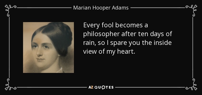 Every fool becomes a philosopher after ten days of rain, so I spare you the inside view of my heart. - Marian Hooper Adams