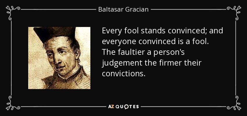 Every fool stands convinced; and everyone convinced is a fool. The faultier a person's judgement the firmer their convictions. - Baltasar Gracian
