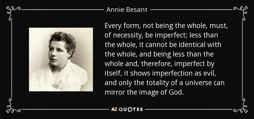 Every form, not being the whole, must, of necessity, be imperfect; less than the whole, it cannot be identical with the whole, and being less than the whole and, therefore, imperfect by itself, it shows imperfection as evil, and only the totality of a universe can mirror the image of God. - Annie Besant