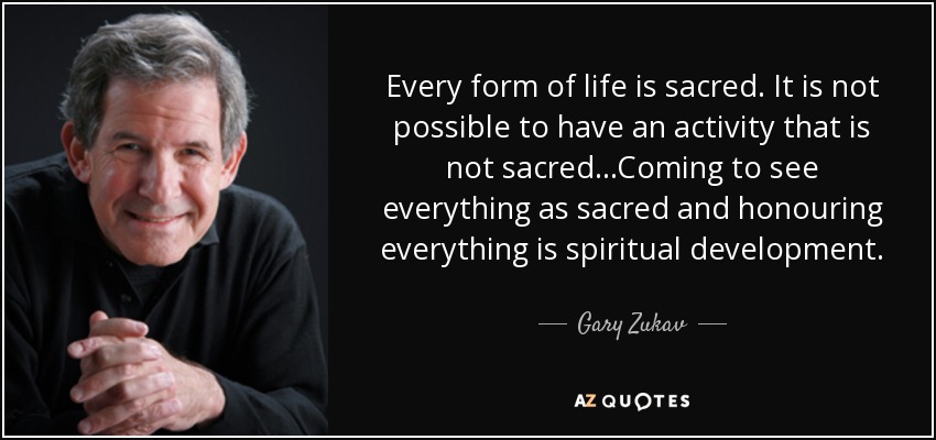 Every form of life is sacred. It is not possible to have an activity that is not sacred...Coming to see everything as sacred and honouring everything is spiritual development. - Gary Zukav