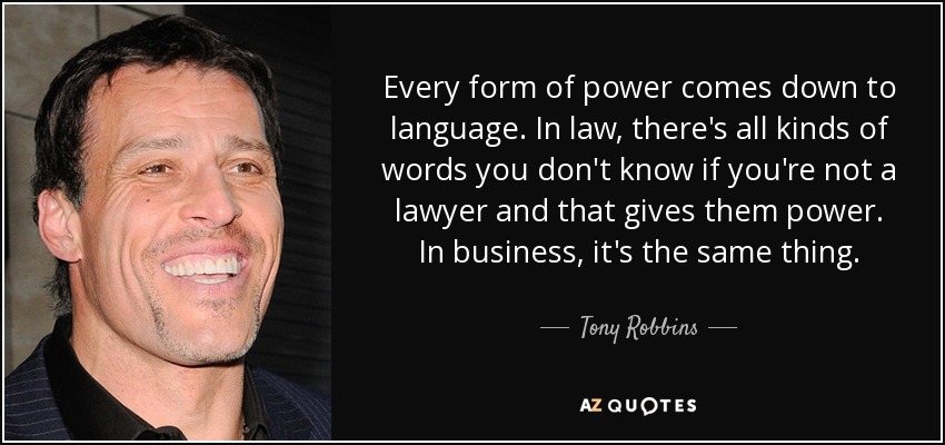 Every form of power comes down to language. In law, there's all kinds of words you don't know if you're not a lawyer and that gives them power. In business, it's the same thing. - Tony Robbins
