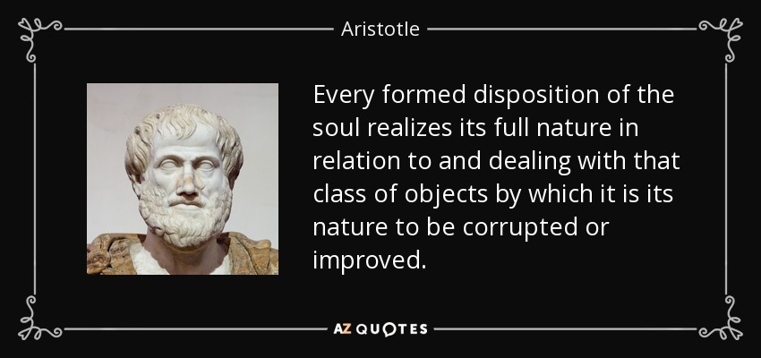 Every formed disposition of the soul realizes its full nature in relation to and dealing with that class of objects by which it is its nature to be corrupted or improved. - Aristotle