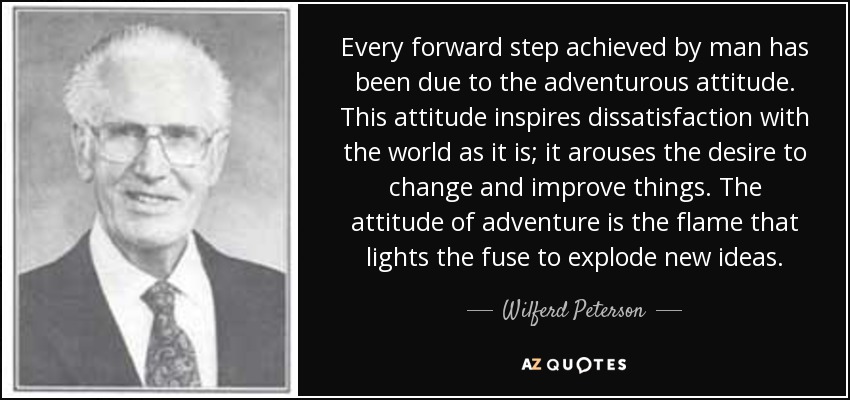 Every forward step achieved by man has been due to the adventurous attitude. This attitude inspires dissatisfaction with the world as it is; it arouses the desire to change and improve things. The attitude of adventure is the flame that lights the fuse to explode new ideas. - Wilferd Peterson