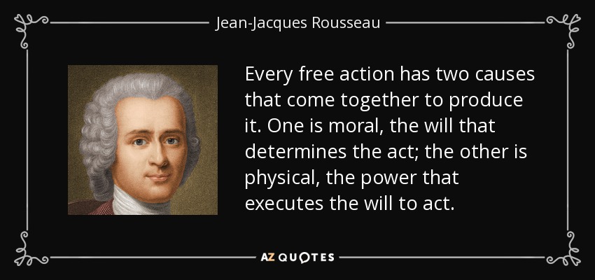 Every free action has two causes that come together to produce it. One is moral, the will that determines the act; the other is physical, the power that executes the will to act. - Jean-Jacques Rousseau