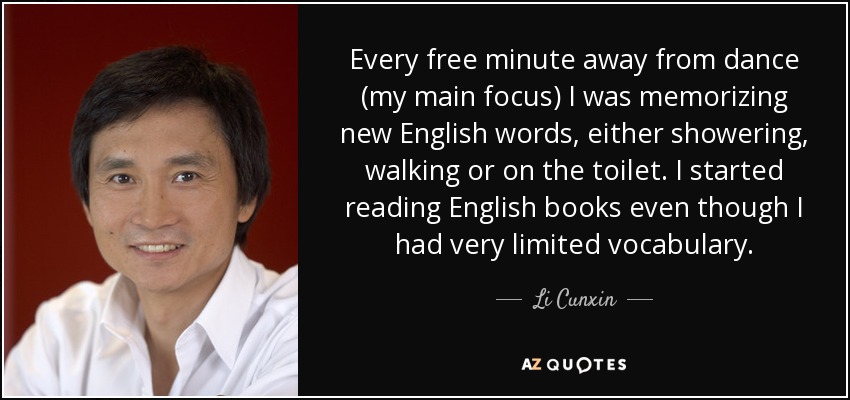 Every free minute away from dance (my main focus) I was memorizing new English words, either showering, walking or on the toilet. I started reading English books even though I had very limited vocabulary. - Li Cunxin