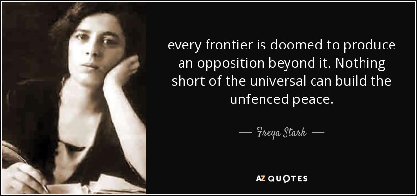 every frontier is doomed to produce an opposition beyond it. Nothing short of the universal can build the unfenced peace. - Freya Stark