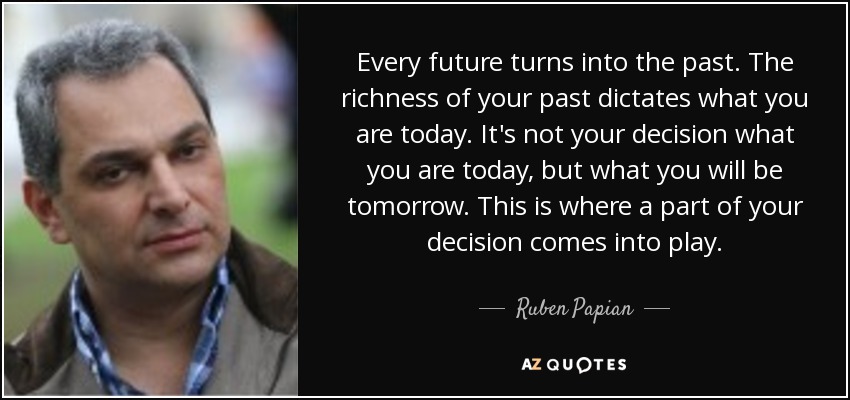 Every future turns into the past. The richness of your past dictates what you are today. It's not your decision what you are today, but what you will be tomorrow. This is where a part of your decision comes into play. - Ruben Papian