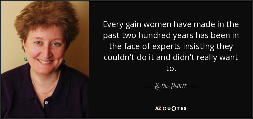 Every gain women have made in the past two hundred years has been in the face of experts insisting they couldn't do it and didn't really want to. - Katha Pollitt
