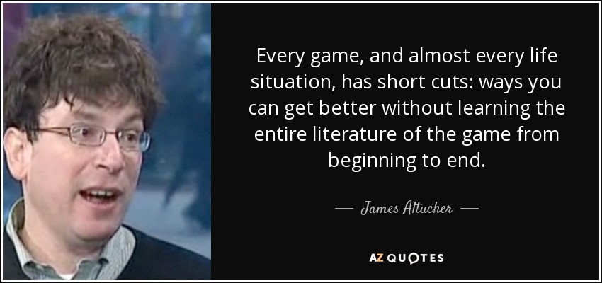 Every game, and almost every life situation, has short cuts: ways you can get better without learning the entire literature of the game from beginning to end. - James Altucher