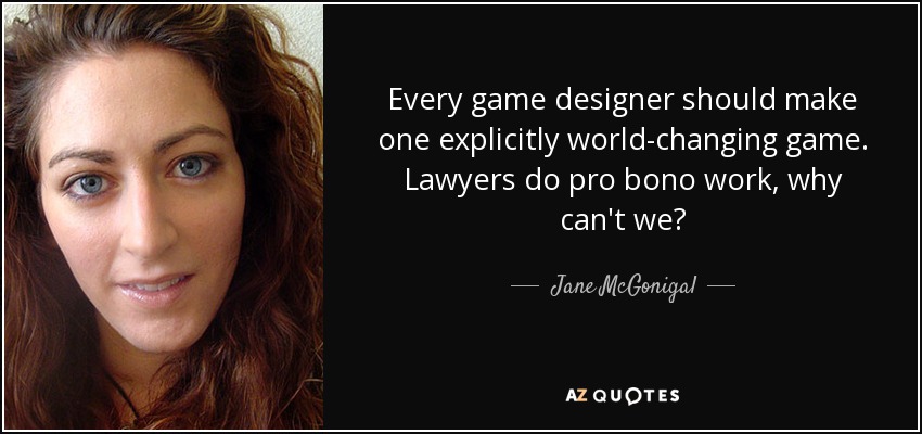 Every game designer should make one explicitly world-changing game. Lawyers do pro bono work, why can't we? - Jane McGonigal