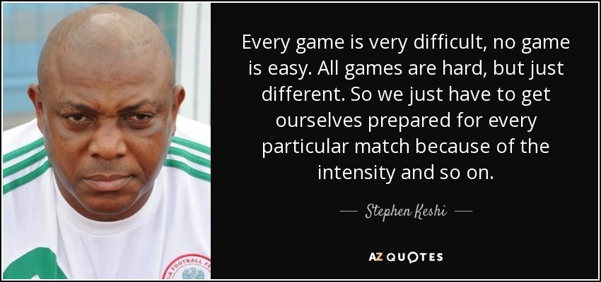Every game is very difficult, no game is easy. All games are hard, but just different. So we just have to get ourselves prepared for every particular match because of the intensity and so on. - Stephen Keshi