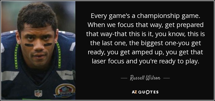 Every game's a championship game. When we focus that way, get prepared that way-that this is it, you know, this is the last one, the biggest one-you get ready, you get amped up, you get that laser focus and you're ready to play. - Russell Wilson