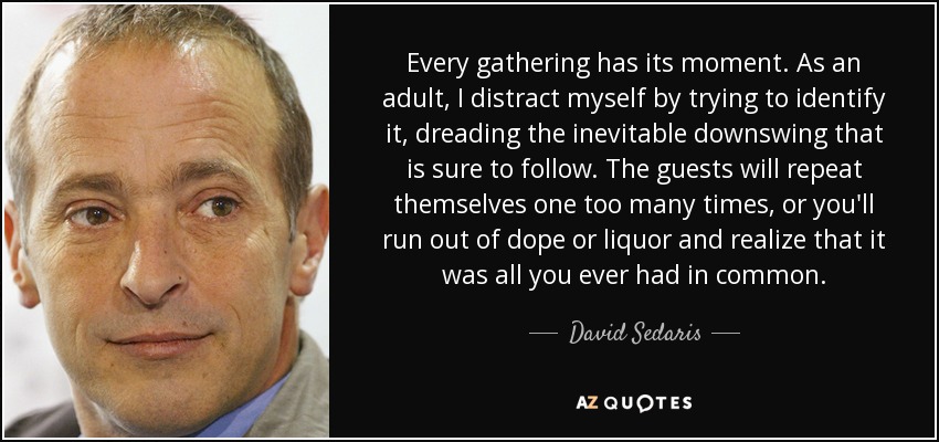 Every gathering has its moment. As an adult, I distract myself by trying to identify it, dreading the inevitable downswing that is sure to follow. The guests will repeat themselves one too many times, or you'll run out of dope or liquor and realize that it was all you ever had in common. - David Sedaris