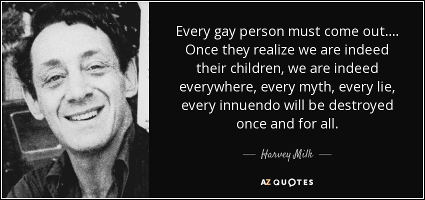 Every gay person must come out.... Once they realize we are indeed their children, we are indeed everywhere, every myth, every lie, every innuendo will be destroyed once and for all. - Harvey Milk