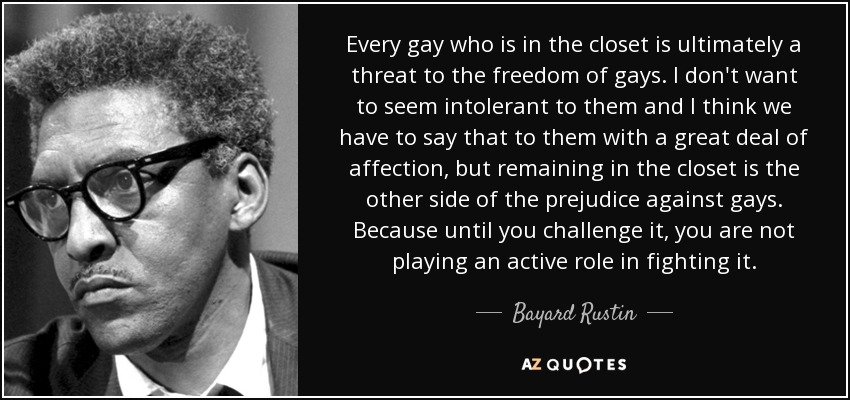 Every gay who is in the closet is ultimately a threat to the freedom of gays. I don't want to seem intolerant to them and I think we have to say that to them with a great deal of affection, but remaining in the closet is the other side of the prejudice against gays. Because until you challenge it, you are not playing an active role in fighting it. - Bayard Rustin