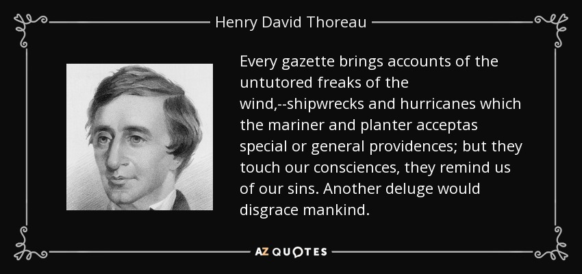 Every gazette brings accounts of the untutored freaks of the wind,--shipwrecks and hurricanes which the mariner and planter acceptas special or general providences; but they touch our consciences, they remind us of our sins. Another deluge would disgrace mankind. - Henry David Thoreau