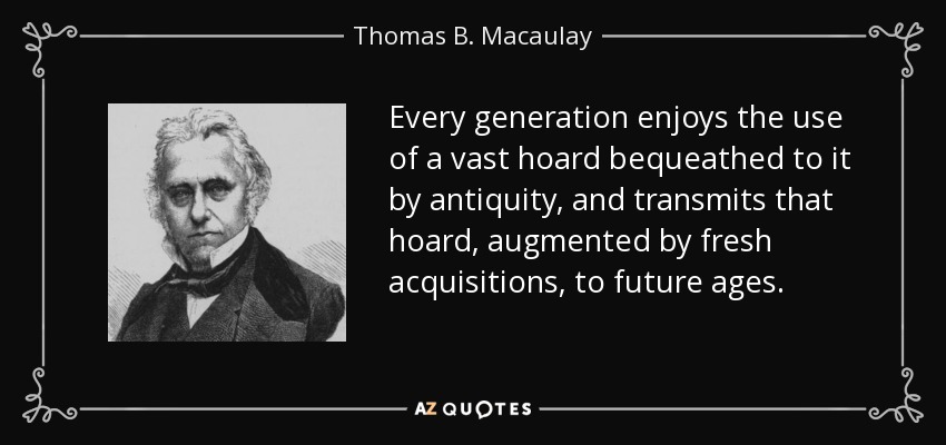 Every generation enjoys the use of a vast hoard bequeathed to it by antiquity, and transmits that hoard, augmented by fresh acquisitions, to future ages. - Thomas B. Macaulay