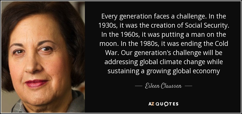 Every generation faces a challenge. In the 1930s, it was the creation of Social Security. In the 1960s, it was putting a man on the moon. In the 1980s, it was ending the Cold War. Our generation's challenge will be addressing global climate change while sustaining a growing global economy - Eileen Claussen