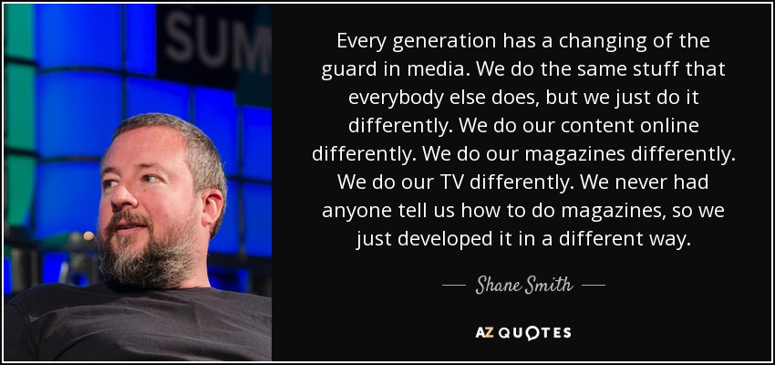 Every generation has a changing of the guard in media. We do the same stuff that everybody else does, but we just do it differently. We do our content online differently. We do our magazines differently. We do our TV differently. We never had anyone tell us how to do magazines, so we just developed it in a different way. - Shane Smith