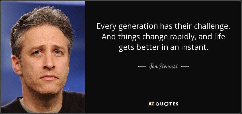 Every generation has their challenge. And things change rapidly, and life gets better in an instant. - Jon Stewart