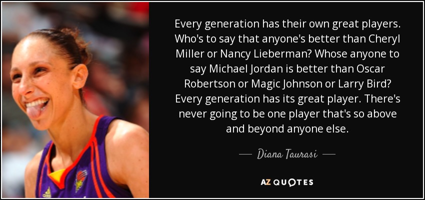 Every generation has their own great players. Who's to say that anyone's better than Cheryl Miller or Nancy Lieberman? Whose anyone to say Michael Jordan is better than Oscar Robertson or Magic Johnson or Larry Bird? Every generation has its great player. There's never going to be one player that's so above and beyond anyone else. - Diana Taurasi