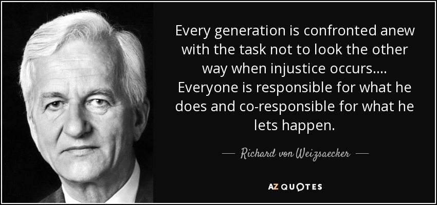 Every generation is confronted anew with the task not to look the other way when injustice occurs. ... Everyone is responsible for what he does and co-responsible for what he lets happen. - Richard von Weizsaecker