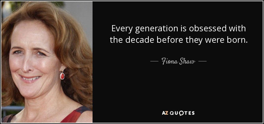Every generation is obsessed with the decade before they were born. - Fiona Shaw