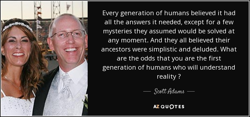 Every generation of humans believed it had all the answers it needed, except for a few mysteries they assumed would be solved at any moment. And they all believed their ancestors were simplistic and deluded. What are the odds that you are the first generation of humans who will understand reality ? - Scott Adams