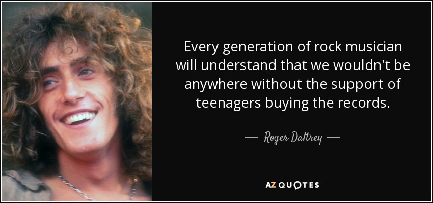 Every generation of rock musician will understand that we wouldn't be anywhere without the support of teenagers buying the records. - Roger Daltrey