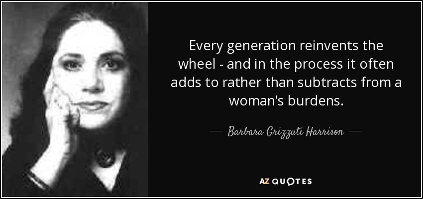 Every generation reinvents the wheel - and in the process it often adds to rather than subtracts from a woman's burdens. - Barbara Grizzuti Harrison