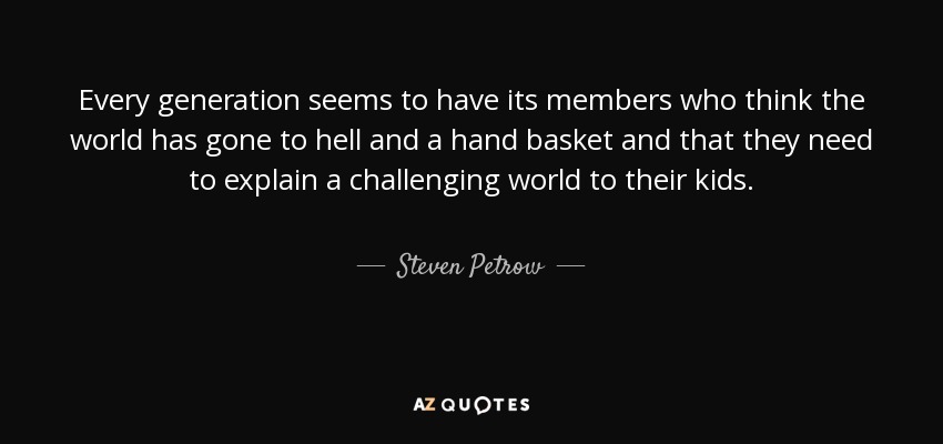 Every generation seems to have its members who think the world has gone to hell and a hand basket and that they need to explain a challenging world to their kids. - Steven Petrow