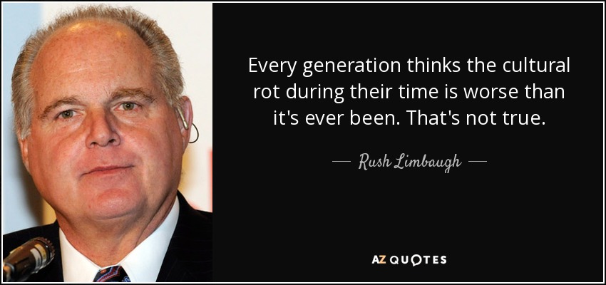 Every generation thinks the cultural rot during their time is worse than it's ever been. That's not true. - Rush Limbaugh