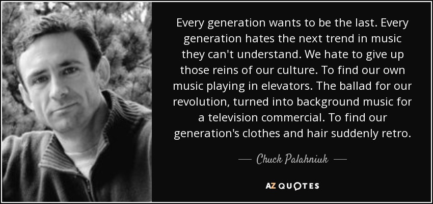 Every generation wants to be the last. Every generation hates the next trend in music they can't understand. We hate to give up those reins of our culture. To find our own music playing in elevators. The ballad for our revolution, turned into background music for a television commercial. To find our generation's clothes and hair suddenly retro. - Chuck Palahniuk