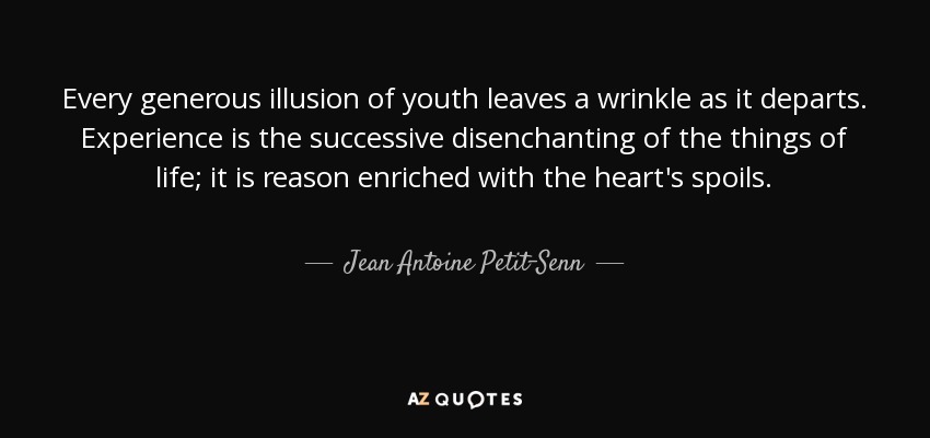 Every generous illusion of youth leaves a wrinkle as it departs. Experience is the successive disenchanting of the things of life; it is reason enriched with the heart's spoils. - Jean Antoine Petit-Senn