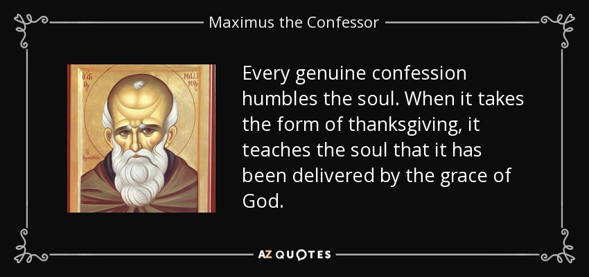 Every genuine confession humbles the soul. When it takes the form of thanksgiving, it teaches the soul that it has been delivered by the grace of God. - Maximus the Confessor
