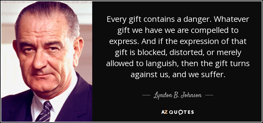 Every gift contains a danger. Whatever gift we have we are compelled to express. And if the expression of that gift is blocked, distorted, or merely allowed to languish, then the gift turns against us, and we suffer. - Lyndon B. Johnson