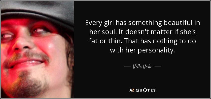Every girl has something beautiful in her soul. It doesn't matter if she's fat or thin. That has nothing to do with her personality. - Ville Valo