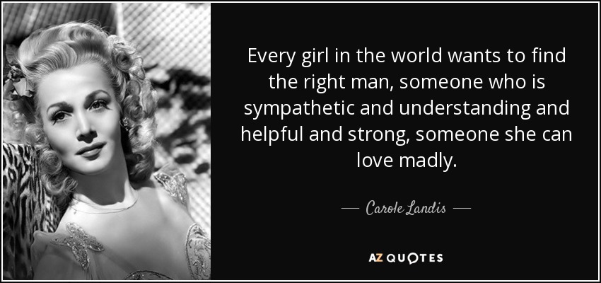 Every girl in the world wants to find the right man, someone who is sympathetic and understanding and helpful and strong, someone she can love madly. - Carole Landis