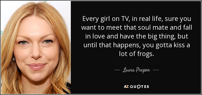 Every girl on TV, in real life, sure you want to meet that soul mate and fall in love and have the big thing, but until that happens, you gotta kiss a lot of frogs. - Laura Prepon