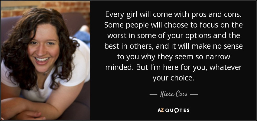 Every girl will come with pros and cons. Some people will choose to focus on the worst in some of your options and the best in others, and it will make no sense to you why they seem so narrow minded. But I’m here for you, whatever your choice. - Kiera Cass