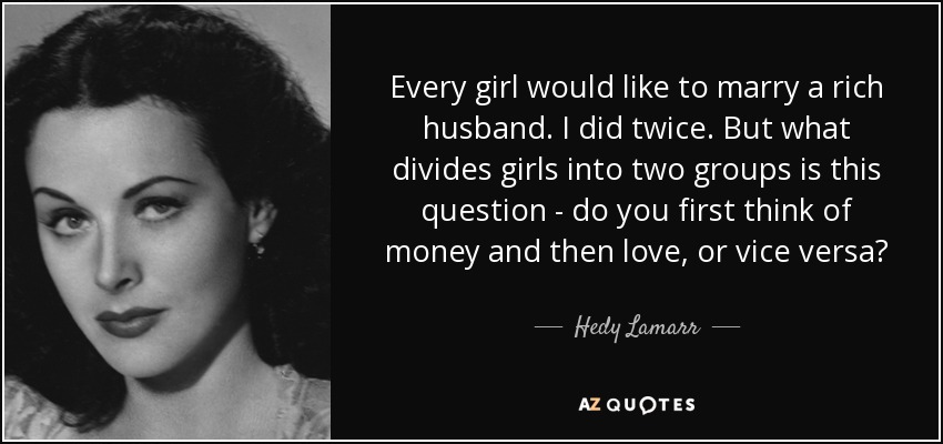 Every girl would like to marry a rich husband. I did twice. But what divides girls into two groups is this question - do you first think of money and then love, or vice versa? - Hedy Lamarr