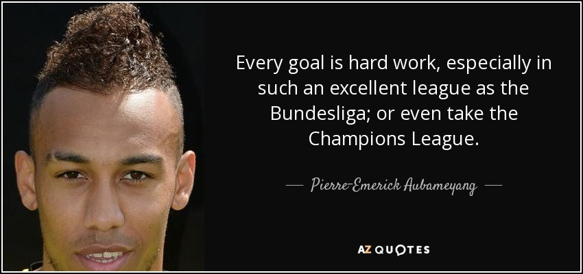 Every goal is hard work, especially in such an excellent league as the Bundesliga; or even take the Champions League. - Pierre-Emerick Aubameyang