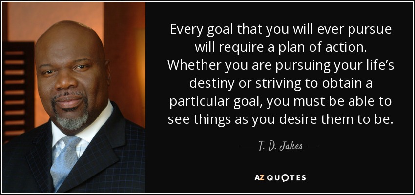 Every goal that you will ever pursue will require a plan of action. Whether you are pursuing your life’s destiny or striving to obtain a particular goal, you must be able to see things as you desire them to be. - T. D. Jakes