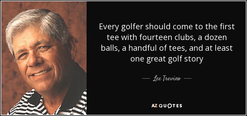 Every golfer should come to the first tee with fourteen clubs, a dozen balls, a handful of tees, and at least one great golf story - Lee Trevino