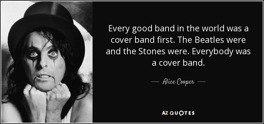 Every good band in the world was a cover band first. The Beatles were and the Stones were. Everybody was a cover band. - Alice Cooper