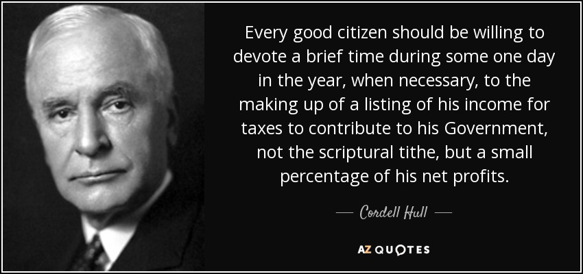 Every good citizen should be willing to devote a brief time during some one day in the year, when necessary, to the making up of a listing of his income for taxes to contribute to his Government, not the scriptural tithe, but a small percentage of his net profits. - Cordell Hull